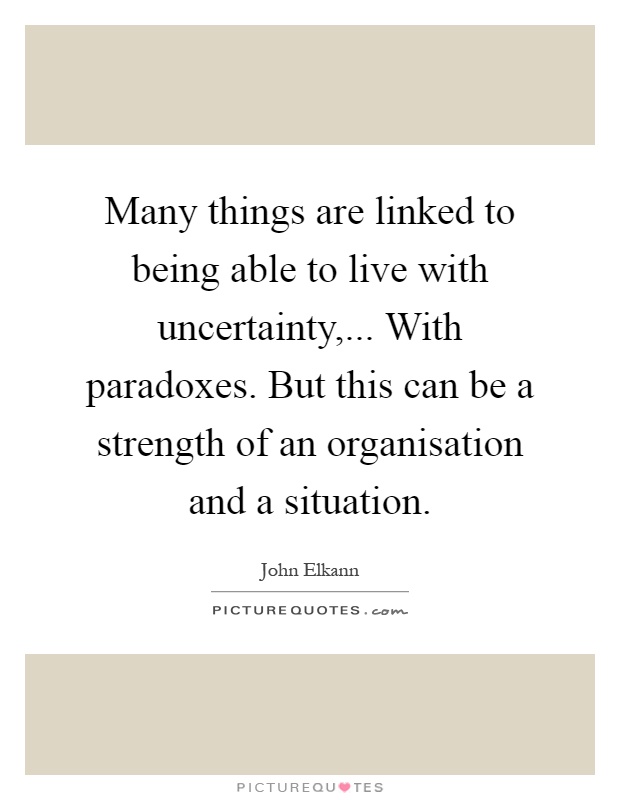Many things are linked to being able to live with uncertainty,... With paradoxes. But this can be a strength of an organisation and a situation Picture Quote #1