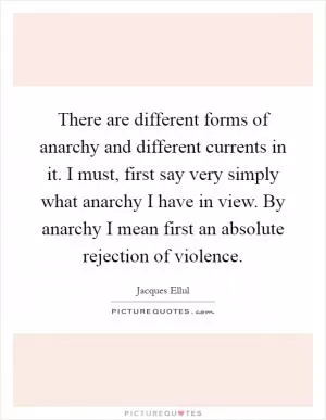 There are different forms of anarchy and different currents in it. I must, first say very simply what anarchy I have in view. By anarchy I mean first an absolute rejection of violence Picture Quote #1