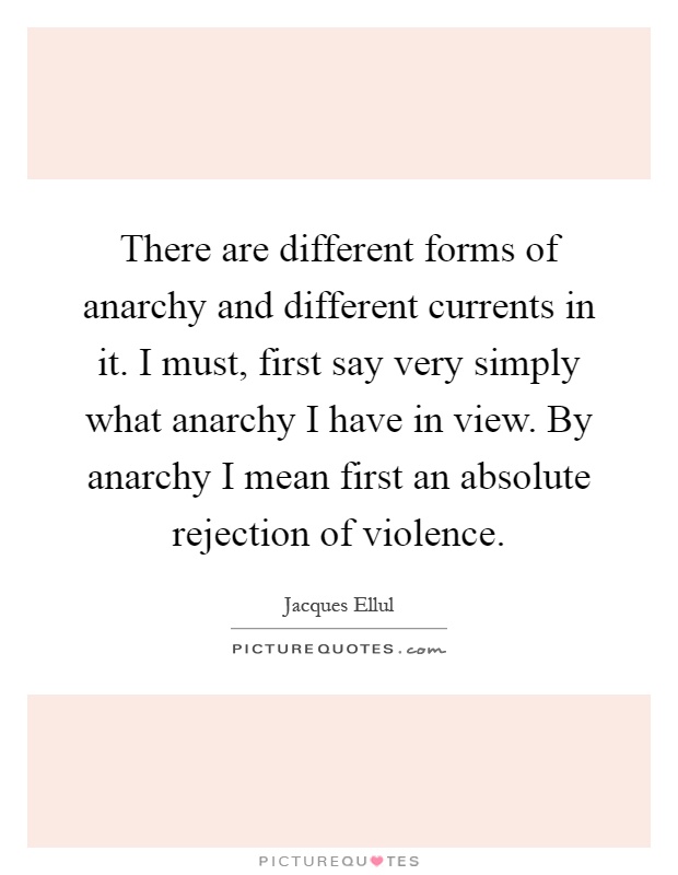 There are different forms of anarchy and different currents in it. I must, first say very simply what anarchy I have in view. By anarchy I mean first an absolute rejection of violence Picture Quote #1