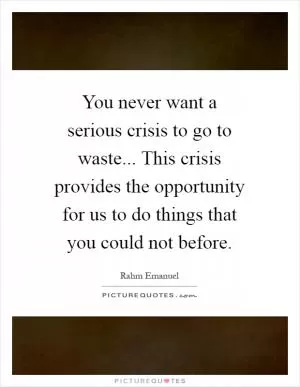 You never want a serious crisis to go to waste... This crisis provides the opportunity for us to do things that you could not before Picture Quote #1