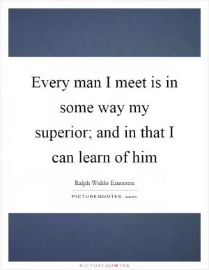 Every man I meet is in some way my superior; and in that I can learn of him Picture Quote #1