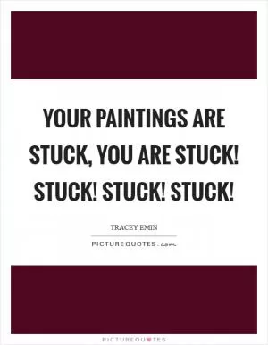 Your paintings are stuck, you are stuck! Stuck! Stuck! Stuck! Picture Quote #1