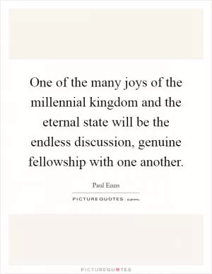 One of the many joys of the millennial kingdom and the eternal state will be the endless discussion, genuine fellowship with one another Picture Quote #1