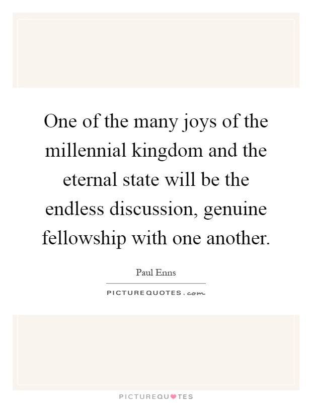 One of the many joys of the millennial kingdom and the eternal state will be the endless discussion, genuine fellowship with one another Picture Quote #1