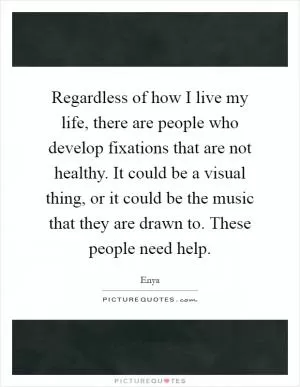 Regardless of how I live my life, there are people who develop fixations that are not healthy. It could be a visual thing, or it could be the music that they are drawn to. These people need help Picture Quote #1