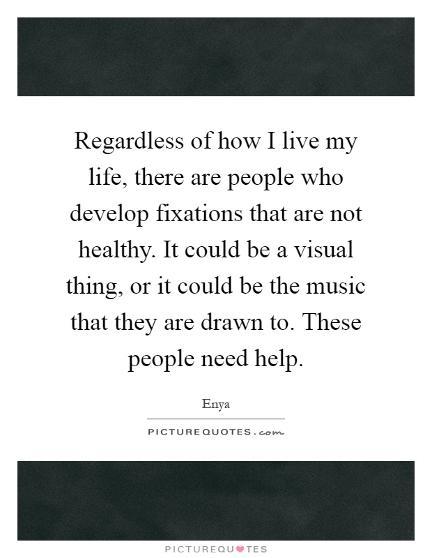 Regardless of how I live my life, there are people who develop fixations that are not healthy. It could be a visual thing, or it could be the music that they are drawn to. These people need help Picture Quote #1