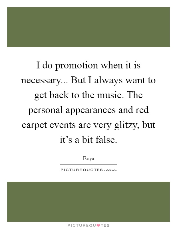 I do promotion when it is necessary... But I always want to get back to the music. The personal appearances and red carpet events are very glitzy, but it's a bit false Picture Quote #1