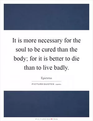 It is more necessary for the soul to be cured than the body; for it is better to die than to live badly Picture Quote #1