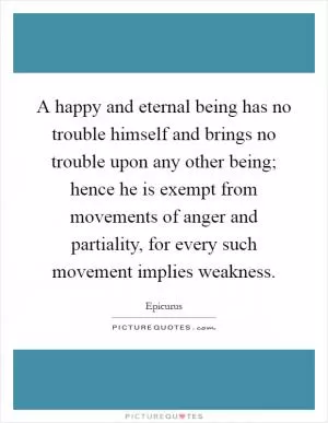 A happy and eternal being has no trouble himself and brings no trouble upon any other being; hence he is exempt from movements of anger and partiality, for every such movement implies weakness Picture Quote #1
