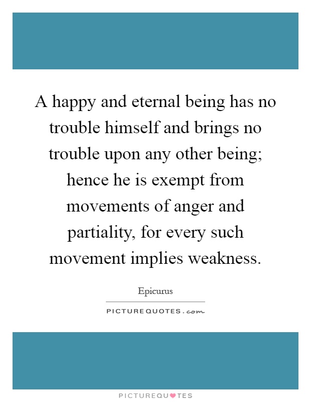 A happy and eternal being has no trouble himself and brings no trouble upon any other being; hence he is exempt from movements of anger and partiality, for every such movement implies weakness Picture Quote #1