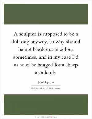 A sculptor is supposed to be a dull dog anyway, so why should he not break out in colour sometimes, and in my case I’d as soon be hanged for a sheep as a lamb Picture Quote #1