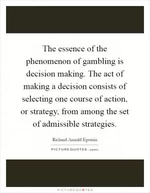The essence of the phenomenon of gambling is decision making. The act of making a decision consists of selecting one course of action, or strategy, from among the set of admissible strategies Picture Quote #1