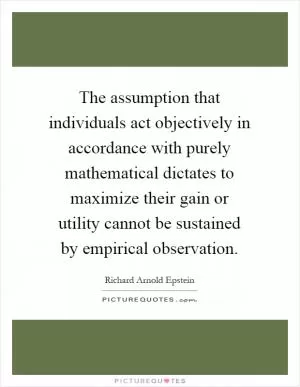 The assumption that individuals act objectively in accordance with purely mathematical dictates to maximize their gain or utility cannot be sustained by empirical observation Picture Quote #1