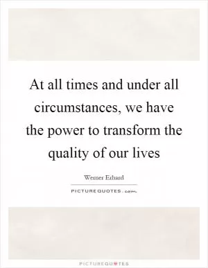 At all times and under all circumstances, we have the power to transform the quality of our lives Picture Quote #1