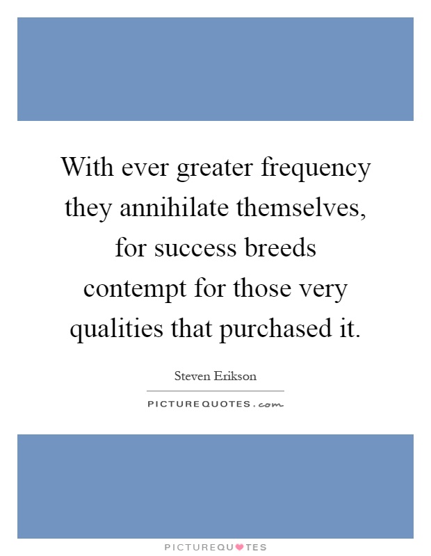 With ever greater frequency they annihilate themselves, for success breeds contempt for those very qualities that purchased it Picture Quote #1
