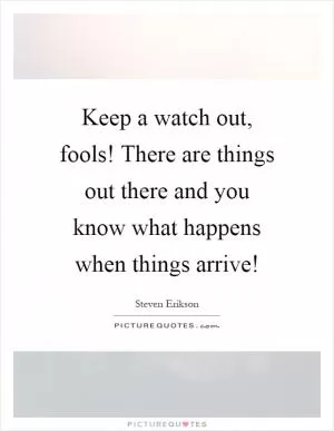 Keep a watch out, fools! There are things out there and you know what happens when things arrive! Picture Quote #1