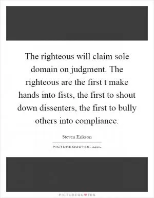 The righteous will claim sole domain on judgment. The righteous are the first t make hands into fists, the first to shout down dissenters, the first to bully others into compliance Picture Quote #1