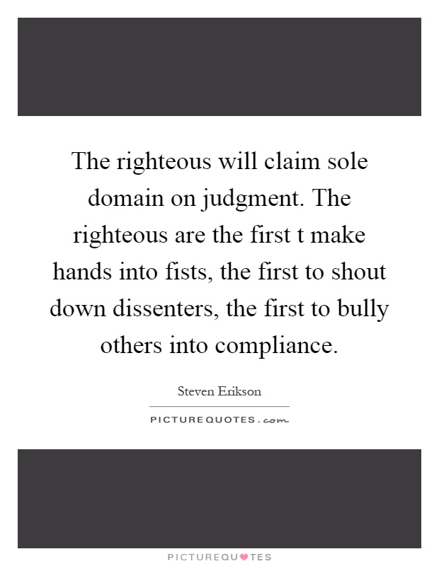 The righteous will claim sole domain on judgment. The righteous are the first t make hands into fists, the first to shout down dissenters, the first to bully others into compliance Picture Quote #1