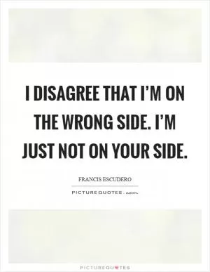 I disagree that I’m on the wrong side. I’m just not on your side Picture Quote #1