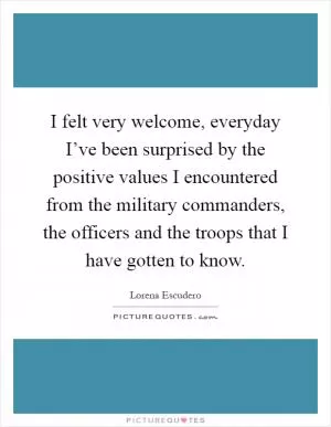 I felt very welcome, everyday I’ve been surprised by the positive values I encountered from the military commanders, the officers and the troops that I have gotten to know Picture Quote #1