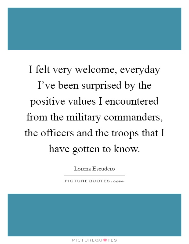 I felt very welcome, everyday I've been surprised by the positive values I encountered from the military commanders, the officers and the troops that I have gotten to know Picture Quote #1