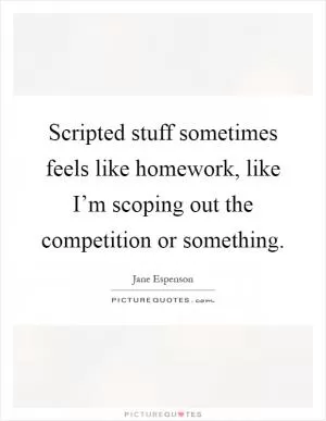 Scripted stuff sometimes feels like homework, like I’m scoping out the competition or something Picture Quote #1