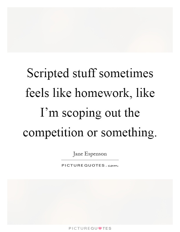 Scripted stuff sometimes feels like homework, like I'm scoping out the competition or something Picture Quote #1