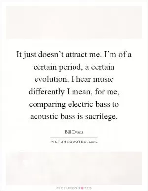 It just doesn’t attract me. I’m of a certain period, a certain evolution. I hear music differently I mean, for me, comparing electric bass to acoustic bass is sacrilege Picture Quote #1