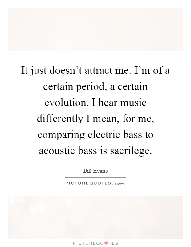 It just doesn't attract me. I'm of a certain period, a certain evolution. I hear music differently I mean, for me, comparing electric bass to acoustic bass is sacrilege Picture Quote #1
