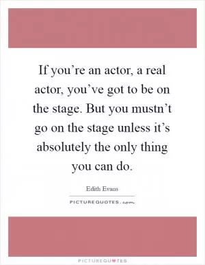 If you’re an actor, a real actor, you’ve got to be on the stage. But you mustn’t go on the stage unless it’s absolutely the only thing you can do Picture Quote #1