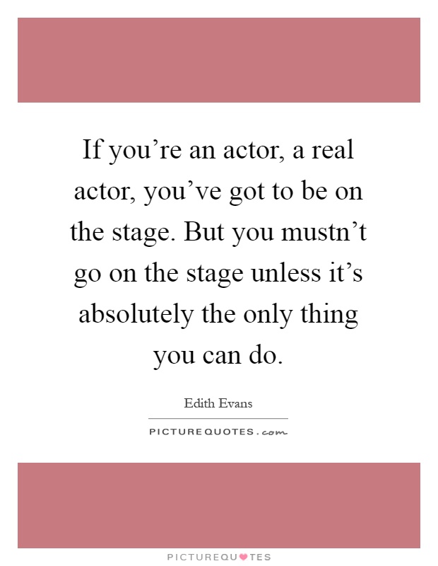 If you're an actor, a real actor, you've got to be on the stage. But you mustn't go on the stage unless it's absolutely the only thing you can do Picture Quote #1