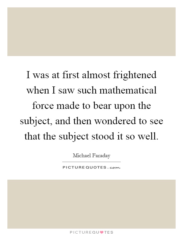 I was at first almost frightened when I saw such mathematical force made to bear upon the subject, and then wondered to see that the subject stood it so well Picture Quote #1
