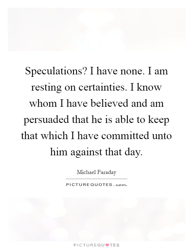 Speculations? I have none. I am resting on certainties. I know whom I have believed and am persuaded that he is able to keep that which I have committed unto him against that day Picture Quote #1