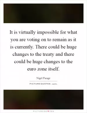 It is virtually impossible for what you are voting on to remain as it is currently. There could be huge changes to the treaty and there could be huge changes to the euro zone itself Picture Quote #1