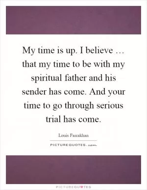My time is up. I believe … that my time to be with my spiritual father and his sender has come. And your time to go through serious trial has come Picture Quote #1