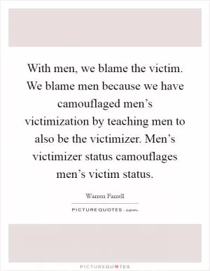 With men, we blame the victim. We blame men because we have camouflaged men’s victimization by teaching men to also be the victimizer. Men’s victimizer status camouflages men’s victim status Picture Quote #1