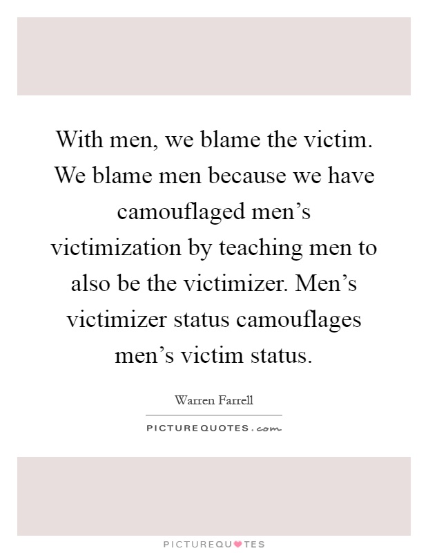 With men, we blame the victim. We blame men because we have camouflaged men's victimization by teaching men to also be the victimizer. Men's victimizer status camouflages men's victim status Picture Quote #1