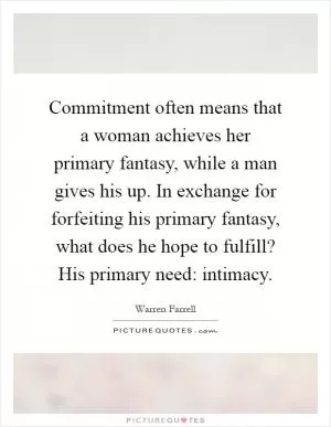 Commitment often means that a woman achieves her primary fantasy, while a man gives his up. In exchange for forfeiting his primary fantasy, what does he hope to fulfill? His primary need: intimacy Picture Quote #1