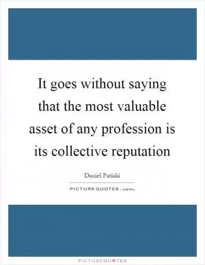 It goes without saying that the most valuable asset of any profession is its collective reputation Picture Quote #1