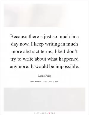 Because there’s just so much in a day now, I keep writing in much more abstract terms, like I don’t try to write about what happened anymore. It would be impossible Picture Quote #1