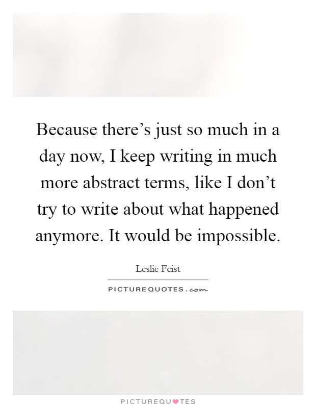 Because there's just so much in a day now, I keep writing in much more abstract terms, like I don't try to write about what happened anymore. It would be impossible Picture Quote #1