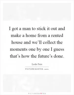 I got a man to stick it out and make a home from a rented house and we’ll collect the moments one by one I guess that’s how the future’s done Picture Quote #1
