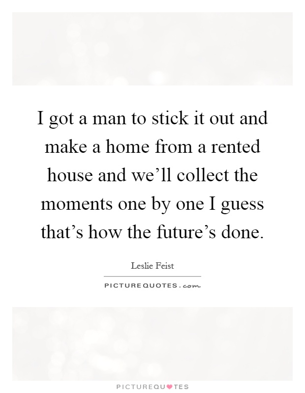 I got a man to stick it out and make a home from a rented house and we'll collect the moments one by one I guess that's how the future's done Picture Quote #1