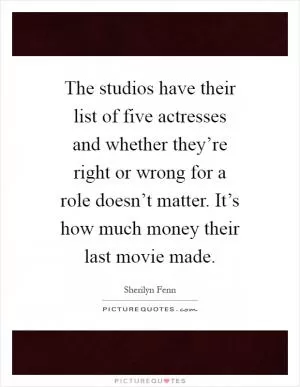 The studios have their list of five actresses and whether they’re right or wrong for a role doesn’t matter. It’s how much money their last movie made Picture Quote #1