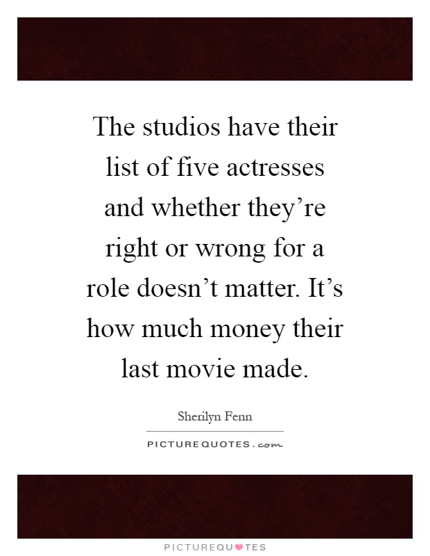 The studios have their list of five actresses and whether they're right or wrong for a role doesn't matter. It's how much money their last movie made Picture Quote #1