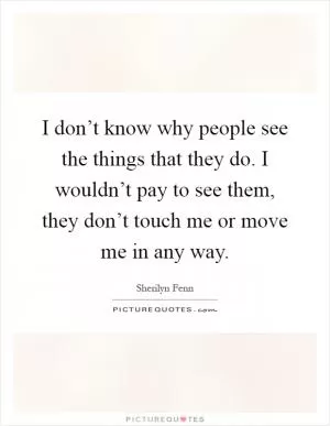 I don’t know why people see the things that they do. I wouldn’t pay to see them, they don’t touch me or move me in any way Picture Quote #1