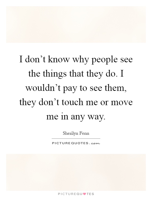 I don't know why people see the things that they do. I wouldn't pay to see them, they don't touch me or move me in any way Picture Quote #1