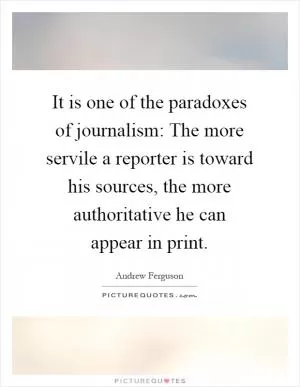 It is one of the paradoxes of journalism: The more servile a reporter is toward his sources, the more authoritative he can appear in print Picture Quote #1
