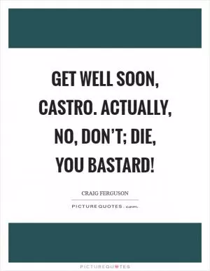 Get well soon, castro. Actually, no, don’t; die, you bastard! Picture Quote #1