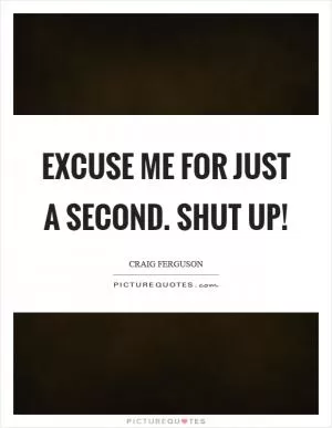 Excuse me for just a second. Shut up! Picture Quote #1